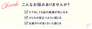 こんなお悩みはありませんか？ケアをしても肌の乾燥が気になる、小じわが目立つように感じる、化粧のりが良くないと感じる