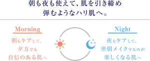 朝も夜も使えて、肌を引き締め 弾むようなハリ肌へ。 朝もケアして、 夕方でも 自信のある肌へ 夜もケアして、 翌朝メイクするのが 楽しくなる肌へ