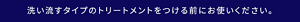 洗い流すタイプのトリートメントをつける前にお使いください。