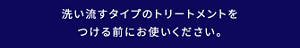 洗い流すタイプのトリートメントをつける前にお使いください。