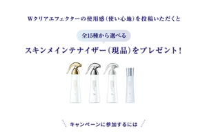 Wクリアエフェクターの使用感（使い心地）を 投稿いただくと 全15種から選べる スキンメインテナイザー（現品） をプレゼント！抽選で30名様にプレゼント　キャンペーンに参加するには 
