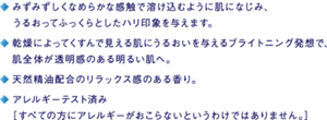 ・みずみずしくなめらかな感触で溶け込むように肌になじみ、うるおってふっくらとしたハリ印象を与えます。 ・乾燥によってくすんで見える肌にうるおいを与えるブライトニング発想で、肌全体が透明感のある明るい肌へ。 ・天然精油配合のリラックス感のある香り。 ・アレルギーテスト済み[すべての方にアレルギーがおこらないというわけではありません。]