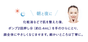 朝と夜に 化粧液などで肌を整えた後、ポンプ2回押し分(約0.4mL)を手のひらにとり、顔全体にやさしくなじませます。細かいところは丁寧に。