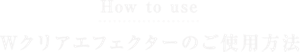 How to use Wクリアエフェクターのご使用方法