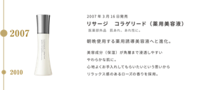 2007年3月16日発売 リサージ　コラゲリード （薬用美容液） 医薬部外品　肌あれ、あれ性に。  朝晩使用する薬用誘導美容液へと進化。 美容成分（保湿）が角層まで浸透しやすい やわらかな肌に。 心地よくお手入れしてもらいたいという思いから リラックス感のあるローズの香りを採用。
