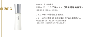 2013年2月16日発売 リサージ　コラゲリードａ （薬用誘導美容液） 医薬部外品　肌あれ、あれ性に。  リポカプセル＊1配合処方を採用。リサージ内出荷数10年連続第1位※の人気商品へ。※化粧品雑貨を除く単品とセット品の合計数量 　2013年2月〜2023年1月カネボウ化粧品調べ