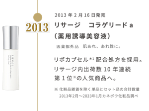 2013年2月16日発売 リサージ　コラゲリードａ （薬用誘導美容液） 医薬部外品　肌あれ、あれ性に。  リポカプセル＊1配合処方を採用。リサージ内出荷数10年連続第1位※の人気商品へ。※化粧品雑貨を除く単品とセット品の合計数量 　2013年2月〜2023年1月カネボウ化粧品調べ