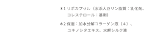 ＊1 リポカプセル（水添大豆リン脂質：乳化剤、コレステロール：基剤）＊2 保湿：加水分解コラーゲン液（４）、ユキノシタエキス、水解シルク液