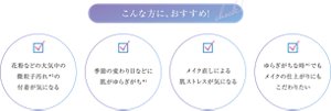 こんな方に、おすすめ ・花粉などの大気中の微粒子汚れ*3の付着が気になる ・季節の変わり目などに肌がゆらぎがち*1 ・メイク直しによる肌ストレスが気になる ・ゆらぎがちな時*1でもメイクの仕上がりにもこだわりたい