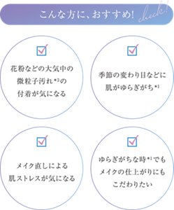 こんな方に、おすすめ ・花粉などの大気中の微粒子汚れ*3の付着が気になる ・季節の変わり目などに肌がゆらぎがち*1 ・メイク直しによる肌ストレスが気になる ・ゆらぎがちな時*1でもメイクの仕上がりにもこだわりたい