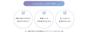 こんな方におすすめ ・季節の変わり目などに肌がゆらぎがち*1 ・摩擦による負担感が気になる ・洗ったあとの乾燥が気になる ＊１ 季節の変化や外的環境などでデリケートになりやすい肌