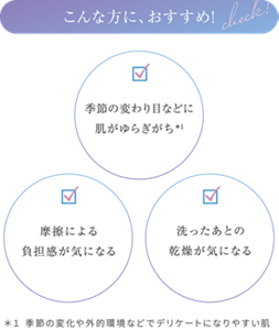 こんな方におすすめ ・季節の変わり目などに肌がゆらぎがち*1 ・摩擦による負担感が気になる ・洗ったあとの乾燥が気になる ＊１ 季節の変化や外的環境などでデリケートになりやすい肌