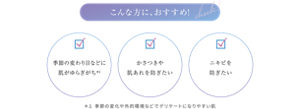 こんな方におすすめ! ・季節の変わり目などに肌がゆらぎがち*1 ・かさつきや肌あれを防ぎたい ・ニキビを防ぎたい ＊１ 季節の変化や外的環境などでデリケートになりやすい肌
