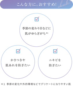 こんな方におすすめ! ・季節の変わり目などに肌がゆらぎがち*1 ・かさつきや肌あれを防ぎたい ・ニキビを防ぎたい ＊１ 季節の変化や外的環境などでデリケートになりやすい肌