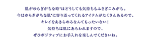 肌がゆらぎがちな時*はどうしても気持ちもふさぎこみがち。 今はゆらぎがちな肌*に寄り添ってくれるアイテムがたくさんあるので、 キレイをあきらめるなんてもったいない！ 気持ちは肌にあらわれますので、ぜひポジティブにお手入れを楽しんでくださいね。