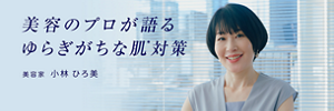 美容のプロが語るゆらぎがちな肌＊対策　美容家　小林ひろ美　＊ 季節の変化や外的環境などでデリケートになりやすい肌