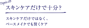 Topic.03 スキンケアだけで十分？スキンケアだけではなく、 ベースメイクでも賢くケア
