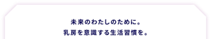 未来のわたしのために。 乳房を意識する生活習慣を。