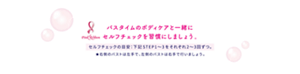 バスタイムのボディケアと一緒に セルフチェックを習慣にしましょう。  セルフチェックの目安：下記 STEP1〜3をそれぞれ2〜3回ずつ。 ★右側のバストは左手で、左側のバストは右手で行いましょう。