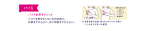 STEP 1  バスト全体をチェック バストを寄せるくらいの力加減で、 外側を下から上へ、次に内側を下から上へ。  ■ ふれる範囲 ＼指先そろえる／ 指全体で  ☑ 皮膚表面の状態、柔らかさやバストの張り、へこみなどがないか確認。