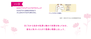 STEP 3  わきの下からデコルテまでをチェック わきの下から身体の中央まで 少し圧をかけながら滑らせる。  ＼指先そろえる／ 指全体で  ☑ しこりがないか確認。  監修：認定NPO法人乳房健康研究会  日ごろから自分の乳房に触れて状態を知っておき、 変化に気づいたらすぐ医師に相談しましょう。