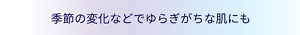 季節の変化などでゆらぎがちな肌にも