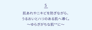 S 肌あれやニキビを防ぎながら、うるおいとハリのある肌へ導く。ゆらぎがちな肌**に