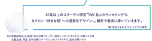 40年以上のコラーゲン研究*¹の知見とカウンセリングで、なりたい“好きな肌”への道筋をデザインし、精密で着実に導いていきます。＊1 肌をうるおすコラーゲンの研究 ＊2 医薬部外品は、保湿：加水分解コラーゲン液（4）、ユキノシタエキス、水解シルク液　化粧品は、保湿：加水分解コラーゲン、ユキノシタエキス、加水分解シルク