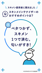 Q スキメン愛用者に聞きました スキンメインテナイザーのおすすめポイントは？ A ベタつかず、スキメン1つで済む。匂いがすき！　※2025年6月カネボウ化粧品調べ