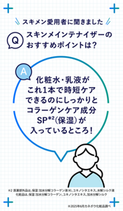 Q スキメン愛用者に聞きました スキンメインテナイザーのおすすめポイントは？ A 化粧水・乳液がこれ1本で時短ケアできるのにしっかりとコラーゲンケア成分SP*²（保湿）が入っているところ！＊2 医薬部外品は、保湿：加水分解コラーゲン液（4）、ユキノシタエキス、水解シルク液　化粧品は、保湿：加水分解コラーゲン、ユキノシタエキス、加水分解シルク　※2025年6月カネボウ化粧品調べ