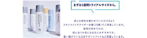 まずは1週間トライアルサイズから。 肌との相性を確かめていただけるようスキンメインテナイザー全種（15種）でご用意しています。 使用が初めての方、肌に合うか気になる方におすすめです。使い続けていただきやすいレフィルもご用意しています。