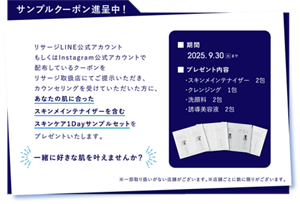 サンプルクーポン進呈中！ リサージLINE公式アカウントもしくはInstagram公式アカウントで配布しているクーポンをリサージ取扱店にてご提示いただき、カウンセリングを受けていただいた方に、あなたの肌に合ったスキンメインテナイザーを含むスキンケア1Dayサンプルセットをプレゼントいたします。 期間 2025.9/30 火 まで プレゼント内容 ・スキンメインテナイザー 2包 ・クレンジング 1包 ・洗顔料 2包 ・誘導美容液 2包 一緒に好きな肌を叶えませんか？ ※一部取り扱いがない店舗がございます。※店舗ごとに数に限りがございます。