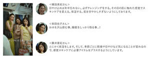 ＜横田美紀さん＞ 日やけ止めは年中忘れない。必ずクレンジングをする。その日の肌に触れた感覚でスキンケアを変える。保湿する。肌を甘やかしすぎないようにしております。　＜幸田尚子さん＞ お水を沢山飲む事、睡眠をしっかり取る事...!　＜藤井亜紀さん＞ とにかく保湿をします。そして、季節ごとに乾燥や日やけなど気になることが変わるので、都度スキンケアに必要アイテムをプラスするようにしています。