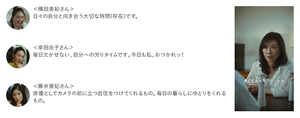 ＜横田美紀さん＞ 日々の自分と向き合う大切な時間(存在)です。　＜幸田尚子さん＞ 毎日欠かせない、自分への労りタイムです。今日も私、おつかれっ！　＜藤井亜紀さん＞ 俳優としてカメラの前に立つ自信をつけてくれるもの。毎日の暮らしにゆとりをくれるもの。