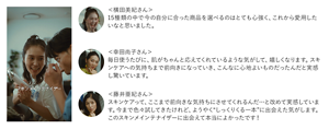 ＜横田美紀さん＞ 15種類の中で今の自分に合った商品を選べるのはとても心強く、これから愛用したいなと思いました。　＜幸田尚子さん＞ 毎日使うたびに、肌がちゃんと応えてくれているような気がして、嬉しくなります。スキンケアへの気持ちまで前向きになっていき、こんなに心地よいものだったんだと実感し驚いています。　＜藤井亜紀さん＞ スキンケアって、ここまで前向きな気持ちにさせてくれるんだ…と改めて実感しています。今まで色々試してきたけれど、ようやく“しっくりくる一本”に出会えた気がします。このスキンメインテナイザーに出会えて本当によかったです！