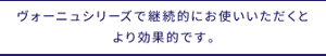 ヴォーニュシリーズで継続的にお使いいただくとより効果的です。