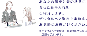 あなたの頭皮と髪の状態に合ったお手入れをご紹介します。 デジタルヘア測定も実施中。 お気軽にお声がけください。 ※デジタルヘア測定は一部実施していない店舗もございます。