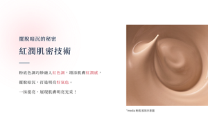 擺脫暗沉的秘密──紅潤肌密技術    粉底色調巧妙融入紅色調，增添肌膚紅潤感，擺脫暗沉，打造明亮好氣色。 一抹提亮，展現肌膚明亮光采！
