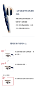 1支即可簡單呈現自然柔美眉。　筆觸滑順的柔軟橢圓筆芯，粗細皆可自在描繪。利用具亮澤感的眉粉，完成自然柔美印象的眉妝。 雙用眉筆的使用方法 Step.1 用眉筆順著眉流勾勒輪廓、填補空隙部分。 Step.2 用眉粉輕柔暈染。 Point 用眉粉打造宛如天生的眉妝！