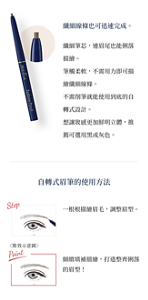 纖細線條也可迅速完成。 纖細筆芯，連眉尾也能俐落描繪。筆觸輕柔，不需用力即可描繪纖細線條。 不需削筆就能使用到底的自轉式設計。 想讓妝感更加鮮明立體，推薦可選用黑或灰色。 自轉式眉筆的使用方法 Step 一根根描繪眉毛，調整眉型。 Point 細緻填補描繪，打造整潔幹練的眉型！
