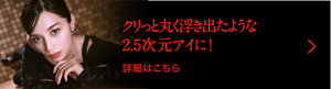 クリっと丸く浮き出たような2.5次元アイに！ 詳細はこちら