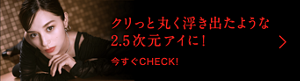 クリっと丸く浮き出たような2.5次元アイに！今すぐCHECK!