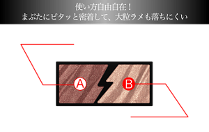 使い方自由自在！まぶたにピタッと密着して、大粒ラメも落ちにくい A エレクトリカルカラー クリアな高発色 ツヤ感と繊細なカラーパールがきらめく B フラッシュグリッター 存在感のある大粒グリッターの贅沢でまばゆい輝き