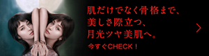 肌だけでなく骨格まで、美しさ際立つ、月光ツヤ美肌へ。 今すぐCHECK！