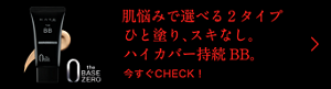 肌悩みで選べる2タイプ ひと塗り、スキなし。 ハイカバー持続BB。  今すぐCHECK!