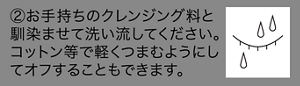 ②お手持ちのクレンジング料と馴染ませて洗い流してください。コットン等で軽くつまむようにしてオフすることもできます。