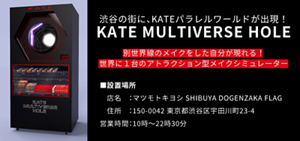 渋谷の街に、KATE パラレルワールドが出現! KATE MULTIVERSE HOLE 別世界線のメイクをした自分が現れる! 世界に1台のアトラクション型メイクシミュレーター ■設置場所 店名:マツモトキヨシ SHIBUYA DOGENZAKA FLAG 住所:150-0042 東京都渋谷区宇田川町23-4 営業時間:10時～22時30分