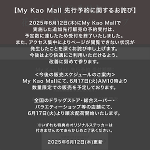 【My Kao Mall 先行予約に関するお詫び】 2025年6月12日(木)にMy Kao Mallで実施した追加先行販売の予約受付は、予定数に達したため受付を終了いたしました。 また、アクセス集中によりページが閲覧できない状況が発生したことを深くお詫び申し上げます。 今後はより快適にご利用いただけるよう、改善に努めて参ります。 ＜今後の販売スケジュールのご案内＞ My Kao Mallにて、6月17日(火)AM10時より数量限定での販売を予定しております。 全国のドラッグストア・総合スーパー・バラエティーショップ等の店舗にて、6月17日(火)より順次配荷開始いたします。 ※いずれも特典のオリジナルステッカーは付きませんのであらかじめご了承ください。 2025年6月12日(木)更新