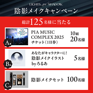 LIGHTS ON SHADOW.​ 陰影メイクキャンペーン 総計 125名様に当たる A賞 PIA MUSIC COMPLEX 2025 チケット(1日券) 10組20名様 B賞 あなたがキャラクターに! 陰影メイクイラスト byろるあ 5名様 C賞 陰影メイクセット 100名様