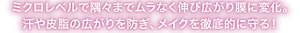 ミクロレベルで隅々までムラなく伸び広がり膜に変化。 汗や皮脂の広がりを防ぎ、メイクを徹底的に守る！